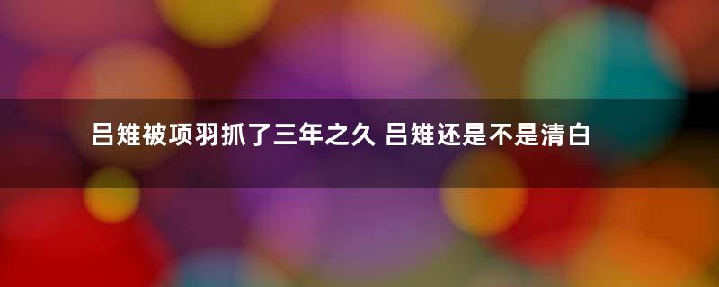 吕雉被项羽抓了三年之久 吕雉还是不是清白之身